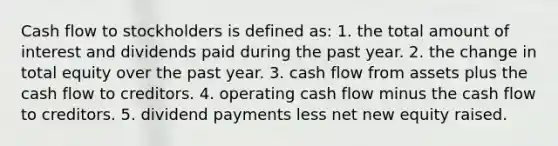 Cash flow to stockholders is defined as: 1. the total amount of interest and dividends paid during the past year. 2. the change in total equity over the past year. 3. cash flow from assets plus the cash flow to creditors. 4. operating cash flow minus the cash flow to creditors. 5. dividend payments less net new equity raised.