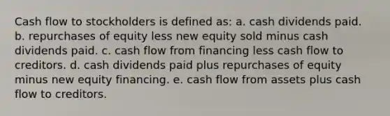 Cash flow to stockholders is defined as: a. cash dividends paid. b. repurchases of equity less new equity sold minus cash dividends paid. c. cash flow from financing less cash flow to creditors. d. cash dividends paid plus repurchases of equity minus new equity financing. e. cash flow from assets plus cash flow to creditors.