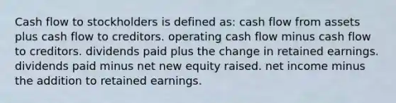 Cash flow to stockholders is defined as: cash flow from assets plus cash flow to creditors. operating cash flow minus cash flow to creditors. dividends paid plus the change in retained earnings. dividends paid minus net new equity raised. net income minus the addition to retained earnings.