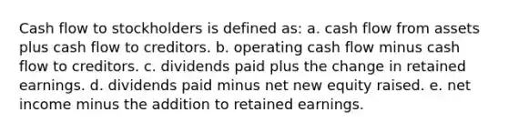 Cash flow to stockholders is defined as: a. cash flow from assets plus cash flow to creditors. b. operating cash flow minus cash flow to creditors. c. dividends paid plus the change in retained earnings. d. dividends paid minus net new equity raised. e. net income minus the addition to retained earnings.