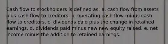 Cash flow to stockholders is defined as: a. cash flow from assets plus cash flow to creditors. b. operating cash flow minus cash flow to creditors. c. dividends paid plus the change in retained earnings. d. dividends paid minus new new equity raised. e. net income minus the addition to retained earnings.