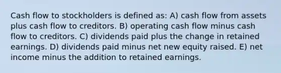 Cash flow to stockholders is defined as: A) cash flow from assets plus cash flow to creditors. B) operating cash flow minus cash flow to creditors. C) dividends paid plus the change in retained earnings. D) dividends paid minus net new equity raised. E) net income minus the addition to retained earnings.