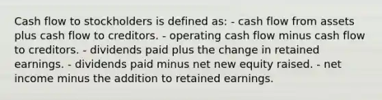 Cash flow to stockholders is defined as: - cash flow from assets plus cash flow to creditors. - operating cash flow minus cash flow to creditors. - dividends paid plus the change in retained earnings. - dividends paid minus net new equity raised. - net income minus the addition to retained earnings.