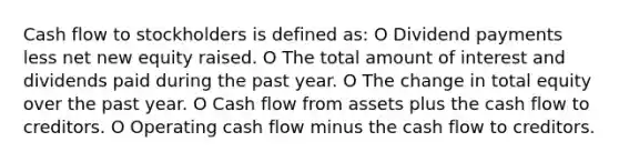 Cash flow to stockholders is defined as: O Dividend payments less net new equity raised. O The total amount of interest and dividends paid during the past year. O The change in total equity over the past year. O Cash flow from assets plus the cash flow to creditors. O Operating cash flow minus the cash flow to creditors.