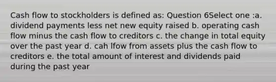 Cash flow to stockholders is defined as: Question 6Select one :a. dividend payments less net new equity raised b. operating cash flow minus the cash flow to creditors c. the change in total equity over the past year d. cah lfow from assets plus the cash flow to creditors e. the total amount of interest and dividends paid during the past year