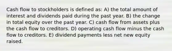 Cash flow to stockholders is defined as: A) the total amount of interest and dividends paid during the past year. B) the change in total equity over the past year. C) cash flow from assets plus the cash flow to creditors. D) operating cash flow minus the cash flow to creditors. E) dividend payments less net new equity raised.