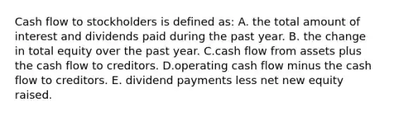 Cash flow to stockholders is defined as: A. the total amount of interest and dividends paid during the past year. B. the change in total equity over the past year. C.cash flow from assets plus the cash flow to creditors. D.operating cash flow minus the cash flow to creditors. E. dividend payments less net new equity raised.