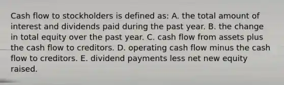 Cash flow to stockholders is defined as: A. the total amount of interest and dividends paid during the past year. B. the change in total equity over the past year. C. cash flow from assets plus the cash flow to creditors. D. operating cash flow minus the cash flow to creditors. E. dividend payments less net new equity raised.