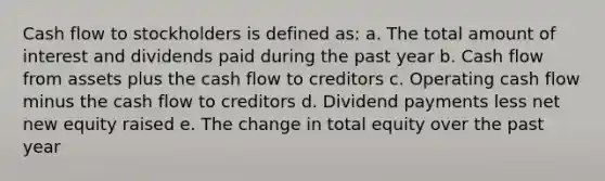 Cash flow to stockholders is defined as: a. The total amount of interest and dividends paid during the past year b. Cash flow from assets plus the cash flow to creditors c. Operating cash flow minus the cash flow to creditors d. Dividend payments less net new equity raised e. The change in total equity over the past year