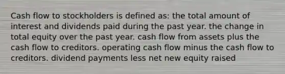 Cash flow to stockholders is defined as: the total amount of interest and dividends paid during the past year. the change in total equity over the past year. cash flow from assets plus the cash flow to creditors. operating cash flow minus the cash flow to creditors. dividend payments less net new equity raised