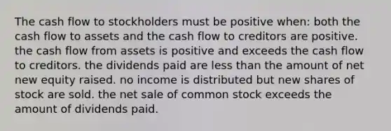 The cash flow to stockholders must be positive when: both the cash flow to assets and the cash flow to creditors are positive. the cash flow from assets is positive and exceeds the cash flow to creditors. the dividends paid are less than the amount of net new equity raised. no income is distributed but new shares of stock are sold. the net sale of common stock exceeds the amount of dividends paid.