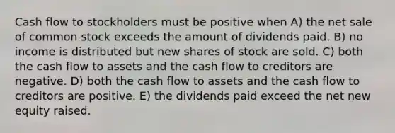 Cash flow to stockholders must be positive when A) the net sale of common stock exceeds the amount of dividends paid. B) no income is distributed but new shares of stock are sold. C) both the cash flow to assets and the cash flow to creditors are negative. D) both the cash flow to assets and the cash flow to creditors are positive. E) the dividends paid exceed the net new equity raised.