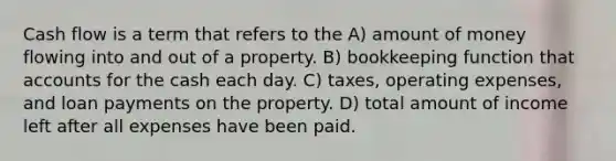 Cash flow is a term that refers to the A) amount of money flowing into and out of a property. B) bookkeeping function that accounts for the cash each day. C) taxes, operating expenses, and loan payments on the property. D) total amount of income left after all expenses have been paid.