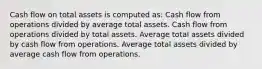 Cash flow on total assets is computed as: Cash flow from operations divided by average total assets. Cash flow from operations divided by total assets. Average total assets divided by cash flow from operations. Average total assets divided by average cash flow from operations.