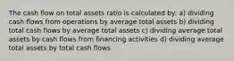 The cash flow on total assets ratio is calculated by: a) dividing cash flows from operations by average total assets b) dividing total cash flows by average total assets c) dividing average total assets by cash flows from financing activities d) dividing average total assets by total cash flows