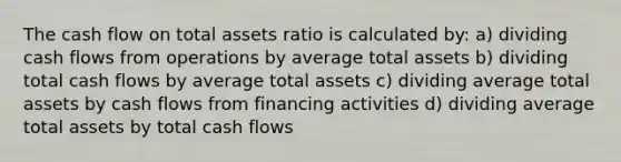 The cash flow on total assets ratio is calculated by: a) dividing cash flows from operations by average total assets b) dividing total cash flows by average total assets c) dividing average total assets by cash flows from financing activities d) dividing average total assets by total cash flows