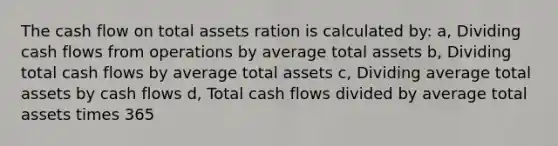 The cash flow on total assets ration is calculated by: a, Dividing cash flows from operations by average total assets b, Dividing total cash flows by average total assets c, Dividing average total assets by cash flows d, Total cash flows divided by average total assets times 365