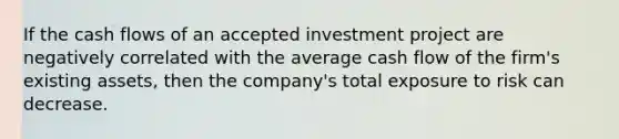 If the cash flows of an accepted investment project are negatively correlated with the average cash flow of the firm's existing assets, then the company's total exposure to risk can decrease.