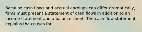 Because cash flows and accrual earnings can differ dramatically, firms must present a statement of cash flows in addition to an income statement and a balance sheet. The cash flow statement explains the causes for