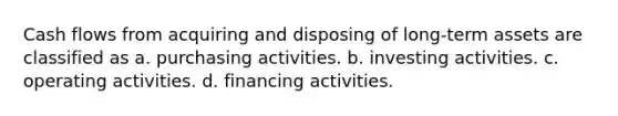 Cash flows from acquiring and disposing of long-term assets are classified as a. purchasing activities. b. investing activities. c. operating activities. d. financing activities.