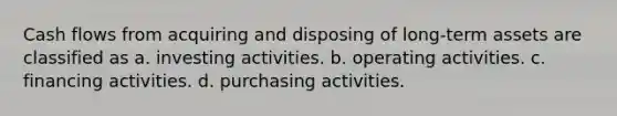 Cash flows from acquiring and disposing of long-term assets are classified as a. investing activities. b. operating activities. c. financing activities. d. purchasing activities.