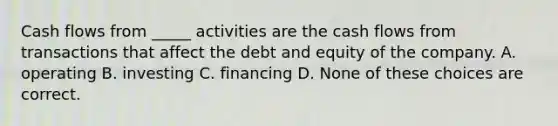 Cash flows from _____ activities are the cash flows from transactions that affect the debt and equity of the company. A. operating B. investing C. financing D. None of these choices are correct.