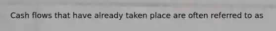 Cash flows that have already taken place are often referred to as