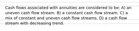 Cash flows associated with annuities are considered to be: A) an uneven cash flow stream. B) a constant cash flow stream. C) a mix of constant and uneven cash flow streams. D) a cash flow stream with decreasing trend.