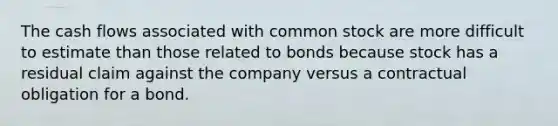 The cash flows associated with common stock are more difficult to estimate than those related to bonds because stock has a residual claim against the company versus a contractual obligation for a bond.