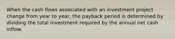 When the cash flows associated with an investment project change from year to year, the payback period is determined by dividing the total investment required by the annual net cash inflow.