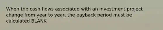 When the cash flows associated with an investment project change from year to year, the payback period must be calculated BLANK