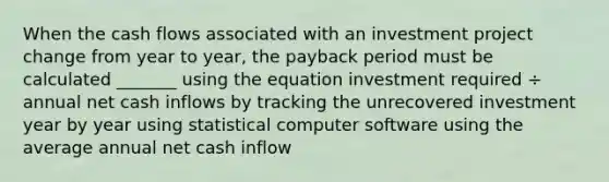 When the cash flows associated with an investment project change from year to year, the payback period must be calculated _______ using the equation investment required ÷ annual net cash inflows by tracking the unrecovered investment year by year using statistical computer software using the average annual net cash inflow