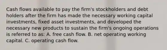 Cash flows available to pay the firm's stockholders and debt holders after the firm has made the necessary working capital investments, fixed asset investments, and developed the necessary new products to sustain the firm's ongoing operations is referred to as: A. free cash flow. B. net operating working capital. C. operating cash flow.