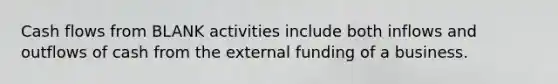 Cash flows from BLANK activities include both inflows and outflows of cash from the external funding of a business.