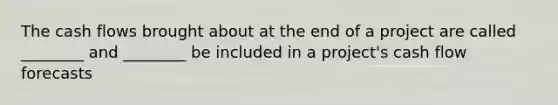 The cash flows brought about at the end of a project are called ________ and ________ be included in a project's cash flow forecasts