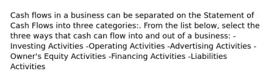 Cash flows in a business can be separated on the Statement of Cash Flows into three categories:. From the list below, select the three ways that cash can flow into and out of a business: -Investing Activities -Operating Activities -Advertising Activities -Owner's Equity Activities -Financing Activities -Liabilities Activities