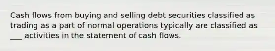 Cash flows from buying and selling debt securities classified as trading as a part of normal operations typically are classified as ___ activities in the statement of cash flows.