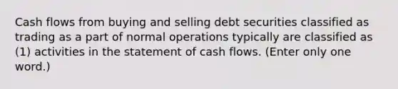 Cash flows from buying and selling debt securities classified as trading as a part of normal operations typically are classified as (1) activities in the statement of cash flows. (Enter only one word.)