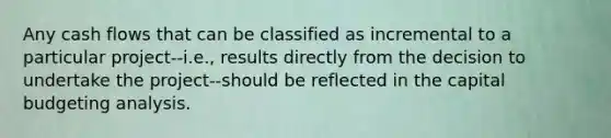 Any cash flows that can be classified as incremental to a particular project--i.e., results directly from the decision to undertake the project--should be reflected in the capital budgeting analysis.