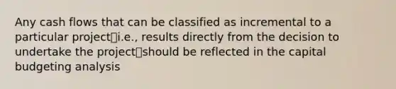 Any cash flows that can be classified as incremental to a particular project⎯i.e., results directly from the decision to undertake the project⎯should be reflected in the capital budgeting analysis