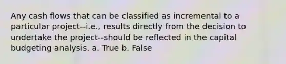 Any cash flows that can be classified as incremental to a particular project--i.e., results directly from the decision to undertake the project--should be reflected in the capital budgeting analysis. a. True b. False