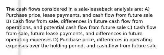 The cash flows considered in a sale-leaseback analysis are: A) Purchase price, lease payments, and cash flow from future sale B) Cash flow from sale, differences in future cash flow from operations, and potential cash flow from future sale C) Cash flow from sale, future lease payments, and differences in future operating expenses D) Purchase price, differences in operating expenses over the holding period, and cash flow from future sale