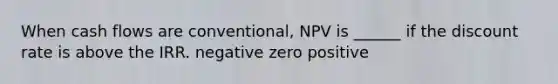 When cash flows are conventional, NPV is ______ if the discount rate is above the IRR. negative zero positive