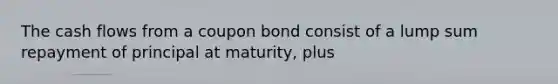 The cash flows from a coupon bond consist of a lump sum repayment of principal at maturity, plus