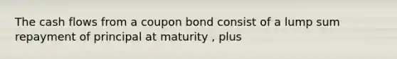 The cash flows from a coupon bond consist of a lump sum repayment of principal at maturity , plus