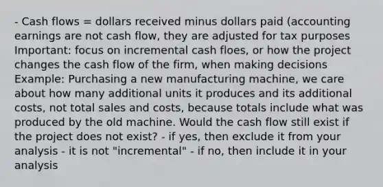 - Cash flows = dollars received minus dollars paid (accounting earnings are not cash flow, they are adjusted for tax purposes Important: focus on incremental cash floes, or how the project changes the cash flow of the firm, when making decisions Example: Purchasing a new manufacturing machine, we care about how many additional units it produces and its additional costs, not total sales and costs, because totals include what was produced by the old machine. Would the cash flow still exist if the project does not exist? - if yes, then exclude it from your analysis - it is not "incremental" - if no, then include it in your analysis