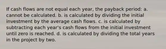 If cash flows are not equal each year, the payback period: a. cannot be calculated. b. is calculated by dividing the initial investment by the average cash flows. c. is calculated by subtracting each year's cash flows from the initial investment until zero is reached. d. is calculated by dividing the total years in the project by two.