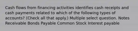 Cash flows from financing activities identifies cash receipts and cash payments related to which of the following types of accounts? (Check all that apply.) Multiple select question. Notes Receivable Bonds Payable Common Stock Interest payable