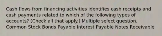 Cash flows from financing activities identifies cash receipts and cash payments related to which of the following types of accounts? (Check all that apply.) Multiple select question. Common Stock Bonds Payable Interest Payable Notes Receivable