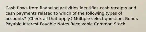 Cash flows from financing activities identifies cash receipts and cash payments related to which of the following types of accounts? (Check all that apply.) Multiple select question. Bonds Payable Interest Payable Notes Receivable Common Stock